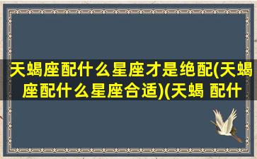 天蝎座配什么星座才是绝配(天蝎座配什么星座合适)(天蝎 配什么星座)